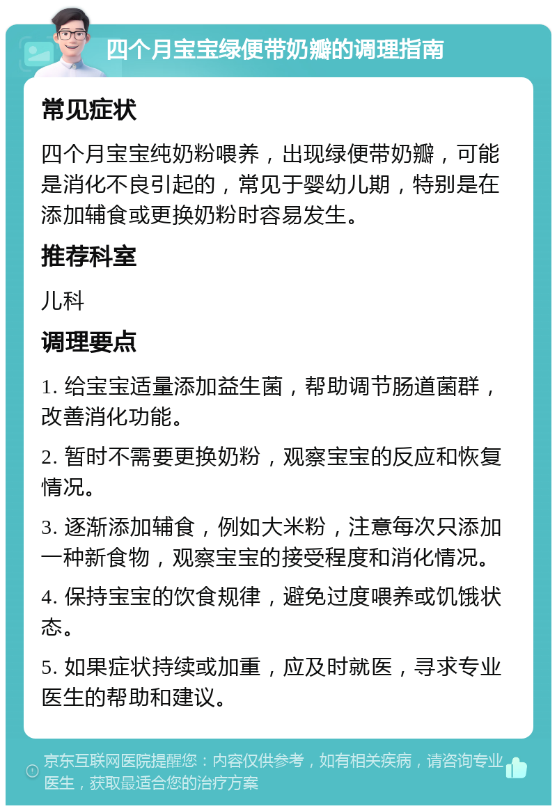 四个月宝宝绿便带奶瓣的调理指南 常见症状 四个月宝宝纯奶粉喂养，出现绿便带奶瓣，可能是消化不良引起的，常见于婴幼儿期，特别是在添加辅食或更换奶粉时容易发生。 推荐科室 儿科 调理要点 1. 给宝宝适量添加益生菌，帮助调节肠道菌群，改善消化功能。 2. 暂时不需要更换奶粉，观察宝宝的反应和恢复情况。 3. 逐渐添加辅食，例如大米粉，注意每次只添加一种新食物，观察宝宝的接受程度和消化情况。 4. 保持宝宝的饮食规律，避免过度喂养或饥饿状态。 5. 如果症状持续或加重，应及时就医，寻求专业医生的帮助和建议。