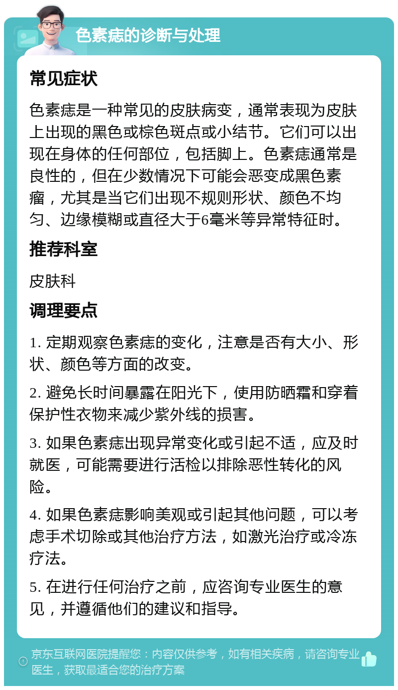 色素痣的诊断与处理 常见症状 色素痣是一种常见的皮肤病变，通常表现为皮肤上出现的黑色或棕色斑点或小结节。它们可以出现在身体的任何部位，包括脚上。色素痣通常是良性的，但在少数情况下可能会恶变成黑色素瘤，尤其是当它们出现不规则形状、颜色不均匀、边缘模糊或直径大于6毫米等异常特征时。 推荐科室 皮肤科 调理要点 1. 定期观察色素痣的变化，注意是否有大小、形状、颜色等方面的改变。 2. 避免长时间暴露在阳光下，使用防晒霜和穿着保护性衣物来减少紫外线的损害。 3. 如果色素痣出现异常变化或引起不适，应及时就医，可能需要进行活检以排除恶性转化的风险。 4. 如果色素痣影响美观或引起其他问题，可以考虑手术切除或其他治疗方法，如激光治疗或冷冻疗法。 5. 在进行任何治疗之前，应咨询专业医生的意见，并遵循他们的建议和指导。