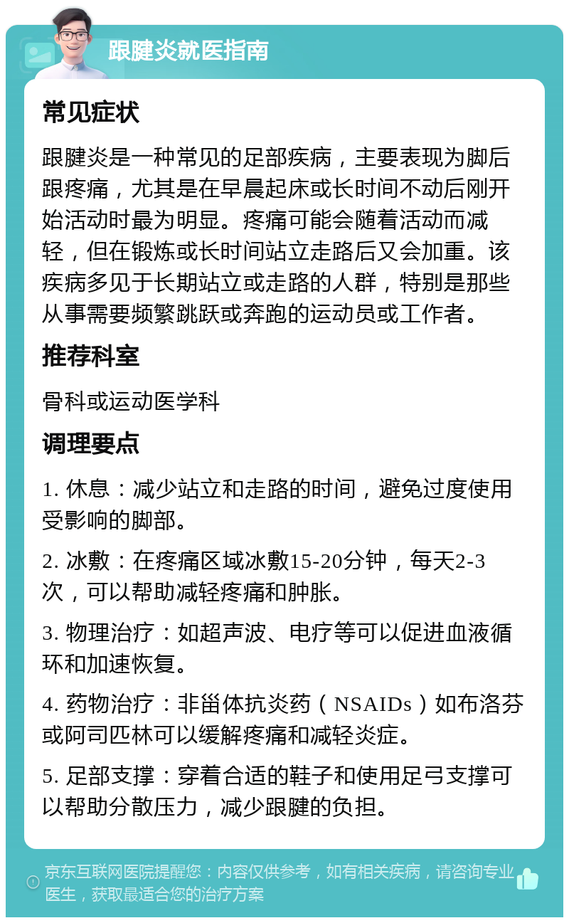 跟腱炎就医指南 常见症状 跟腱炎是一种常见的足部疾病，主要表现为脚后跟疼痛，尤其是在早晨起床或长时间不动后刚开始活动时最为明显。疼痛可能会随着活动而减轻，但在锻炼或长时间站立走路后又会加重。该疾病多见于长期站立或走路的人群，特别是那些从事需要频繁跳跃或奔跑的运动员或工作者。 推荐科室 骨科或运动医学科 调理要点 1. 休息：减少站立和走路的时间，避免过度使用受影响的脚部。 2. 冰敷：在疼痛区域冰敷15-20分钟，每天2-3次，可以帮助减轻疼痛和肿胀。 3. 物理治疗：如超声波、电疗等可以促进血液循环和加速恢复。 4. 药物治疗：非甾体抗炎药（NSAIDs）如布洛芬或阿司匹林可以缓解疼痛和减轻炎症。 5. 足部支撑：穿着合适的鞋子和使用足弓支撑可以帮助分散压力，减少跟腱的负担。