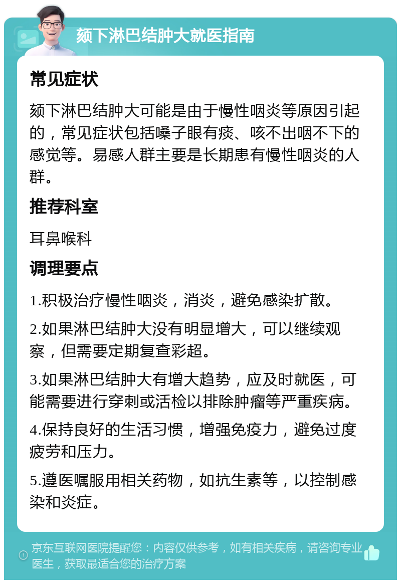 颏下淋巴结肿大就医指南 常见症状 颏下淋巴结肿大可能是由于慢性咽炎等原因引起的，常见症状包括嗓子眼有痰、咳不出咽不下的感觉等。易感人群主要是长期患有慢性咽炎的人群。 推荐科室 耳鼻喉科 调理要点 1.积极治疗慢性咽炎，消炎，避免感染扩散。 2.如果淋巴结肿大没有明显增大，可以继续观察，但需要定期复查彩超。 3.如果淋巴结肿大有增大趋势，应及时就医，可能需要进行穿刺或活检以排除肿瘤等严重疾病。 4.保持良好的生活习惯，增强免疫力，避免过度疲劳和压力。 5.遵医嘱服用相关药物，如抗生素等，以控制感染和炎症。