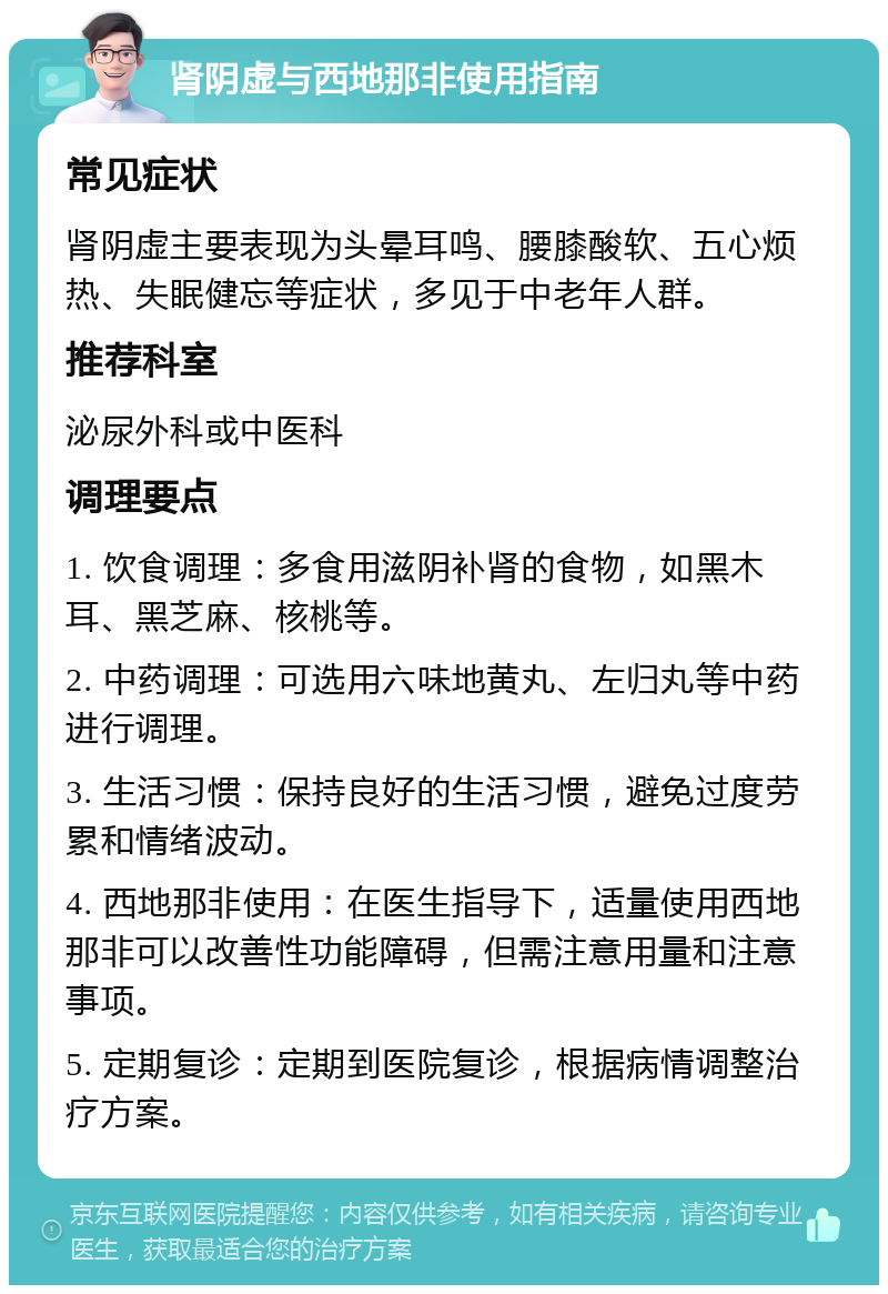 肾阴虚与西地那非使用指南 常见症状 肾阴虚主要表现为头晕耳鸣、腰膝酸软、五心烦热、失眠健忘等症状，多见于中老年人群。 推荐科室 泌尿外科或中医科 调理要点 1. 饮食调理：多食用滋阴补肾的食物，如黑木耳、黑芝麻、核桃等。 2. 中药调理：可选用六味地黄丸、左归丸等中药进行调理。 3. 生活习惯：保持良好的生活习惯，避免过度劳累和情绪波动。 4. 西地那非使用：在医生指导下，适量使用西地那非可以改善性功能障碍，但需注意用量和注意事项。 5. 定期复诊：定期到医院复诊，根据病情调整治疗方案。