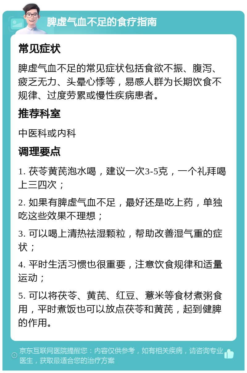 脾虚气血不足的食疗指南 常见症状 脾虚气血不足的常见症状包括食欲不振、腹泻、疲乏无力、头晕心悸等，易感人群为长期饮食不规律、过度劳累或慢性疾病患者。 推荐科室 中医科或内科 调理要点 1. 茯苓黄芪泡水喝，建议一次3-5克，一个礼拜喝上三四次； 2. 如果有脾虚气血不足，最好还是吃上药，单独吃这些效果不理想； 3. 可以喝上清热祛湿颗粒，帮助改善湿气重的症状； 4. 平时生活习惯也很重要，注意饮食规律和适量运动； 5. 可以将茯苓、黄芪、红豆、薏米等食材煮粥食用，平时煮饭也可以放点茯苓和黄芪，起到健脾的作用。