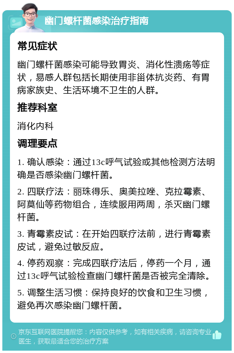 幽门螺杆菌感染治疗指南 常见症状 幽门螺杆菌感染可能导致胃炎、消化性溃疡等症状，易感人群包括长期使用非甾体抗炎药、有胃病家族史、生活环境不卫生的人群。 推荐科室 消化内科 调理要点 1. 确认感染：通过13c呼气试验或其他检测方法明确是否感染幽门螺杆菌。 2. 四联疗法：丽珠得乐、奥美拉唑、克拉霉素、阿莫仙等药物组合，连续服用两周，杀灭幽门螺杆菌。 3. 青霉素皮试：在开始四联疗法前，进行青霉素皮试，避免过敏反应。 4. 停药观察：完成四联疗法后，停药一个月，通过13c呼气试验检查幽门螺杆菌是否被完全清除。 5. 调整生活习惯：保持良好的饮食和卫生习惯，避免再次感染幽门螺杆菌。