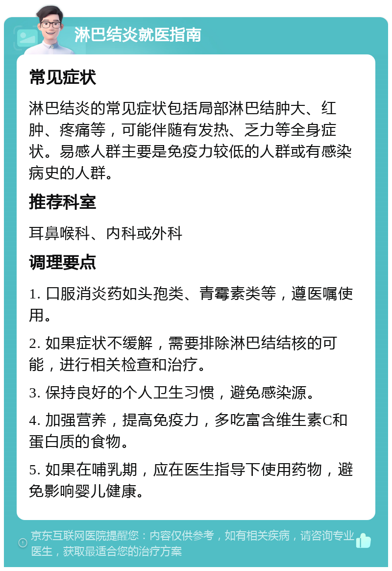 淋巴结炎就医指南 常见症状 淋巴结炎的常见症状包括局部淋巴结肿大、红肿、疼痛等，可能伴随有发热、乏力等全身症状。易感人群主要是免疫力较低的人群或有感染病史的人群。 推荐科室 耳鼻喉科、内科或外科 调理要点 1. 口服消炎药如头孢类、青霉素类等，遵医嘱使用。 2. 如果症状不缓解，需要排除淋巴结结核的可能，进行相关检查和治疗。 3. 保持良好的个人卫生习惯，避免感染源。 4. 加强营养，提高免疫力，多吃富含维生素C和蛋白质的食物。 5. 如果在哺乳期，应在医生指导下使用药物，避免影响婴儿健康。