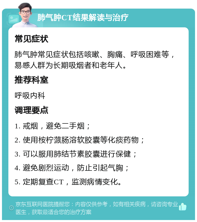 肺气肿CT结果解读与治疗 常见症状 肺气肿常见症状包括咳嗽、胸痛、呼吸困难等，易感人群为长期吸烟者和老年人。 推荐科室 呼吸内科 调理要点 1. 戒烟，避免二手烟； 2. 使用桉柠蒎肠溶软胶囊等化痰药物； 3. 可以服用肺结节素胶囊进行保健； 4. 避免剧烈运动，防止引起气胸； 5. 定期复查CT，监测病情变化。