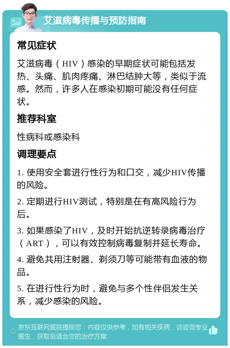 艾滋病毒传播与预防指南 常见症状 艾滋病毒（HIV）感染的早期症状可能包括发热、头痛、肌肉疼痛、淋巴结肿大等，类似于流感。然而，许多人在感染初期可能没有任何症状。 推荐科室 性病科或感染科 调理要点 1. 使用安全套进行性行为和口交，减少HIV传播的风险。 2. 定期进行HIV测试，特别是在有高风险行为后。 3. 如果感染了HIV，及时开始抗逆转录病毒治疗（ART），可以有效控制病毒复制并延长寿命。 4. 避免共用注射器、剃须刀等可能带有血液的物品。 5. 在进行性行为时，避免与多个性伴侣发生关系，减少感染的风险。