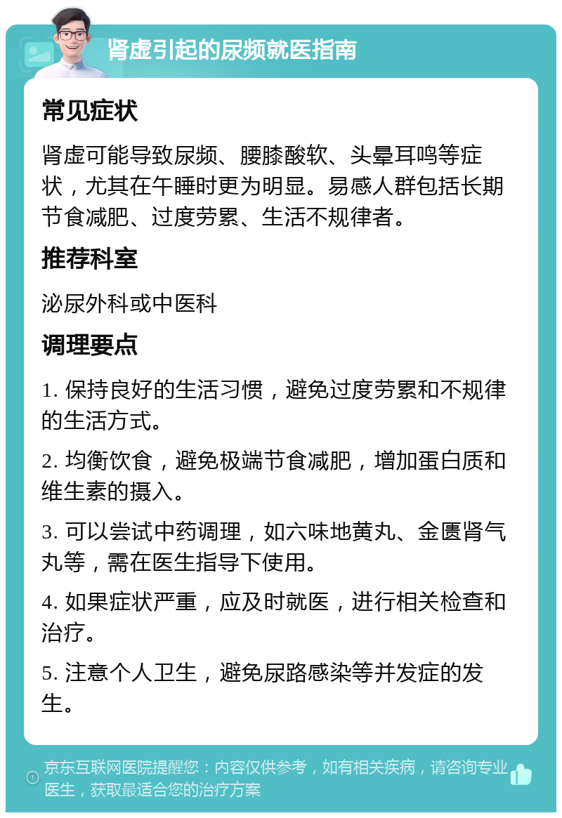 肾虚引起的尿频就医指南 常见症状 肾虚可能导致尿频、腰膝酸软、头晕耳鸣等症状，尤其在午睡时更为明显。易感人群包括长期节食减肥、过度劳累、生活不规律者。 推荐科室 泌尿外科或中医科 调理要点 1. 保持良好的生活习惯，避免过度劳累和不规律的生活方式。 2. 均衡饮食，避免极端节食减肥，增加蛋白质和维生素的摄入。 3. 可以尝试中药调理，如六味地黄丸、金匮肾气丸等，需在医生指导下使用。 4. 如果症状严重，应及时就医，进行相关检查和治疗。 5. 注意个人卫生，避免尿路感染等并发症的发生。