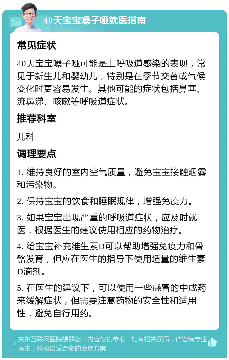 40天宝宝嗓子哑就医指南 常见症状 40天宝宝嗓子哑可能是上呼吸道感染的表现，常见于新生儿和婴幼儿，特别是在季节交替或气候变化时更容易发生。其他可能的症状包括鼻塞、流鼻涕、咳嗽等呼吸道症状。 推荐科室 儿科 调理要点 1. 维持良好的室内空气质量，避免宝宝接触烟雾和污染物。 2. 保持宝宝的饮食和睡眠规律，增强免疫力。 3. 如果宝宝出现严重的呼吸道症状，应及时就医，根据医生的建议使用相应的药物治疗。 4. 给宝宝补充维生素D可以帮助增强免疫力和骨骼发育，但应在医生的指导下使用适量的维生素D滴剂。 5. 在医生的建议下，可以使用一些感冒的中成药来缓解症状，但需要注意药物的安全性和适用性，避免自行用药。