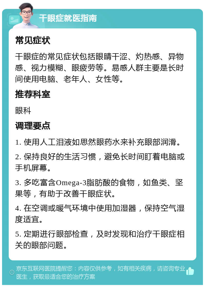 干眼症就医指南 常见症状 干眼症的常见症状包括眼睛干涩、灼热感、异物感、视力模糊、眼疲劳等。易感人群主要是长时间使用电脑、老年人、女性等。 推荐科室 眼科 调理要点 1. 使用人工泪液如思然眼药水来补充眼部润滑。 2. 保持良好的生活习惯，避免长时间盯着电脑或手机屏幕。 3. 多吃富含Omega-3脂肪酸的食物，如鱼类、坚果等，有助于改善干眼症状。 4. 在空调或暖气环境中使用加湿器，保持空气湿度适宜。 5. 定期进行眼部检查，及时发现和治疗干眼症相关的眼部问题。