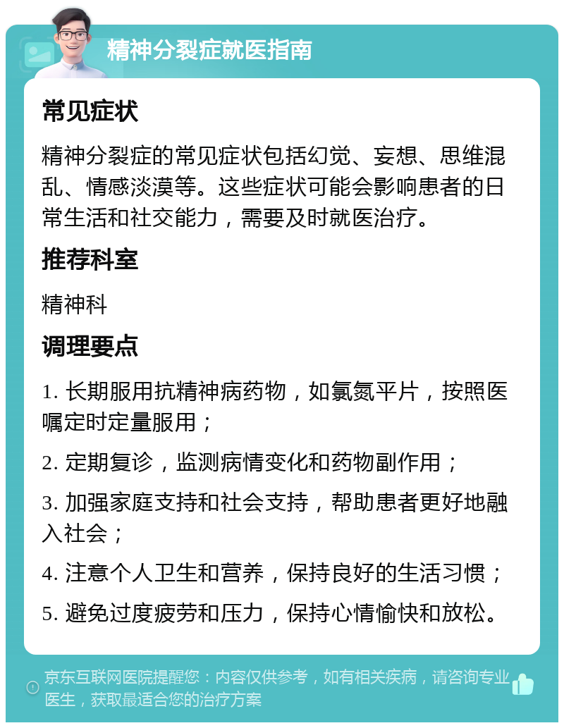 精神分裂症就医指南 常见症状 精神分裂症的常见症状包括幻觉、妄想、思维混乱、情感淡漠等。这些症状可能会影响患者的日常生活和社交能力，需要及时就医治疗。 推荐科室 精神科 调理要点 1. 长期服用抗精神病药物，如氯氮平片，按照医嘱定时定量服用； 2. 定期复诊，监测病情变化和药物副作用； 3. 加强家庭支持和社会支持，帮助患者更好地融入社会； 4. 注意个人卫生和营养，保持良好的生活习惯； 5. 避免过度疲劳和压力，保持心情愉快和放松。