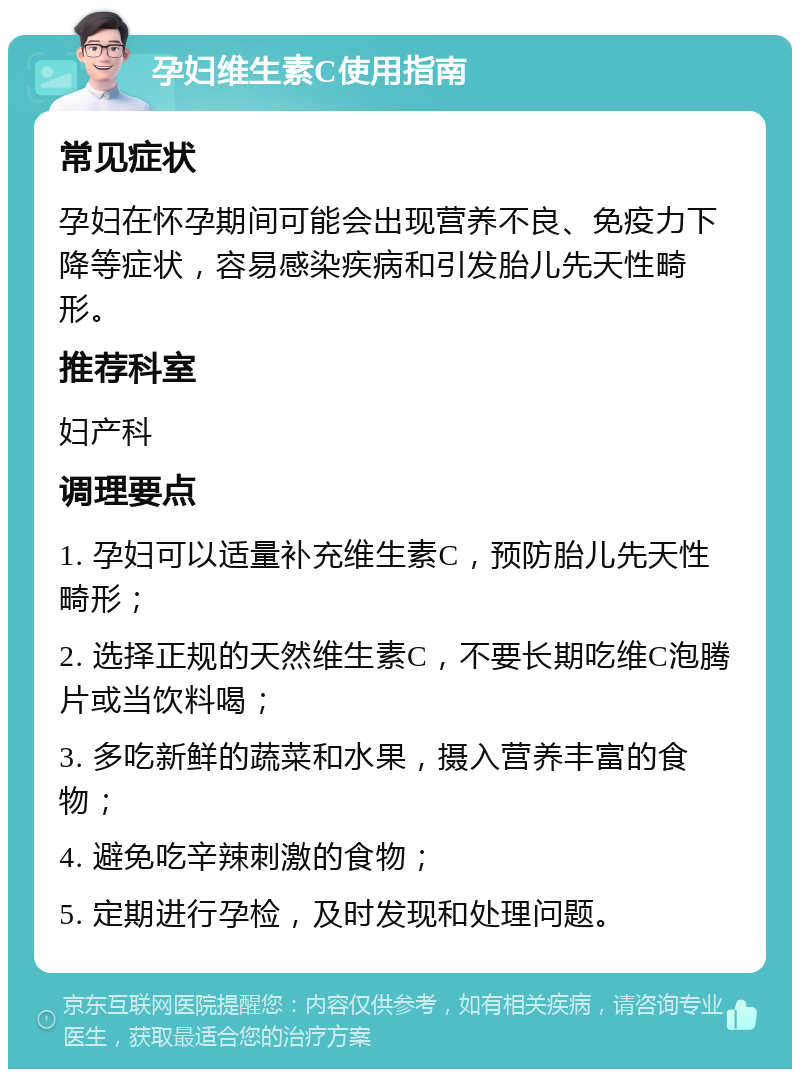 孕妇维生素C使用指南 常见症状 孕妇在怀孕期间可能会出现营养不良、免疫力下降等症状，容易感染疾病和引发胎儿先天性畸形。 推荐科室 妇产科 调理要点 1. 孕妇可以适量补充维生素C，预防胎儿先天性畸形； 2. 选择正规的天然维生素C，不要长期吃维C泡腾片或当饮料喝； 3. 多吃新鲜的蔬菜和水果，摄入营养丰富的食物； 4. 避免吃辛辣刺激的食物； 5. 定期进行孕检，及时发现和处理问题。