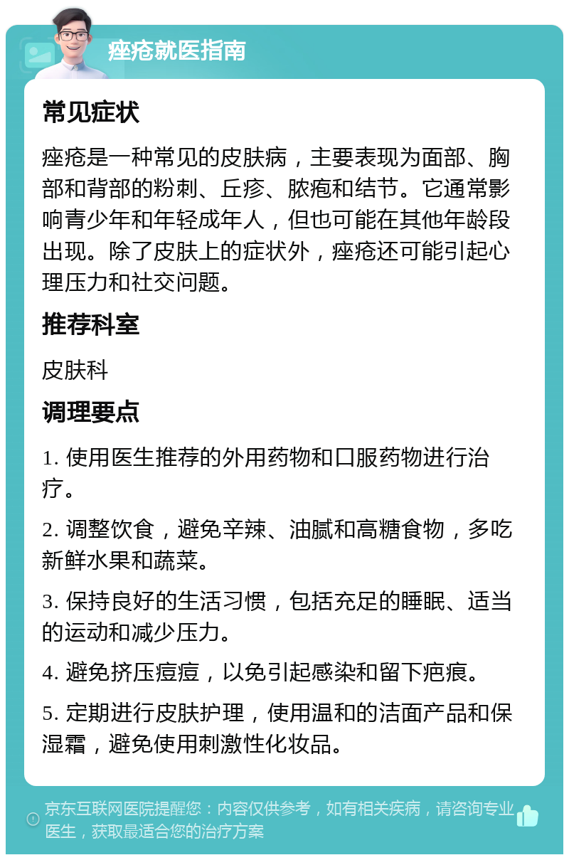 痤疮就医指南 常见症状 痤疮是一种常见的皮肤病，主要表现为面部、胸部和背部的粉刺、丘疹、脓疱和结节。它通常影响青少年和年轻成年人，但也可能在其他年龄段出现。除了皮肤上的症状外，痤疮还可能引起心理压力和社交问题。 推荐科室 皮肤科 调理要点 1. 使用医生推荐的外用药物和口服药物进行治疗。 2. 调整饮食，避免辛辣、油腻和高糖食物，多吃新鲜水果和蔬菜。 3. 保持良好的生活习惯，包括充足的睡眠、适当的运动和减少压力。 4. 避免挤压痘痘，以免引起感染和留下疤痕。 5. 定期进行皮肤护理，使用温和的洁面产品和保湿霜，避免使用刺激性化妆品。