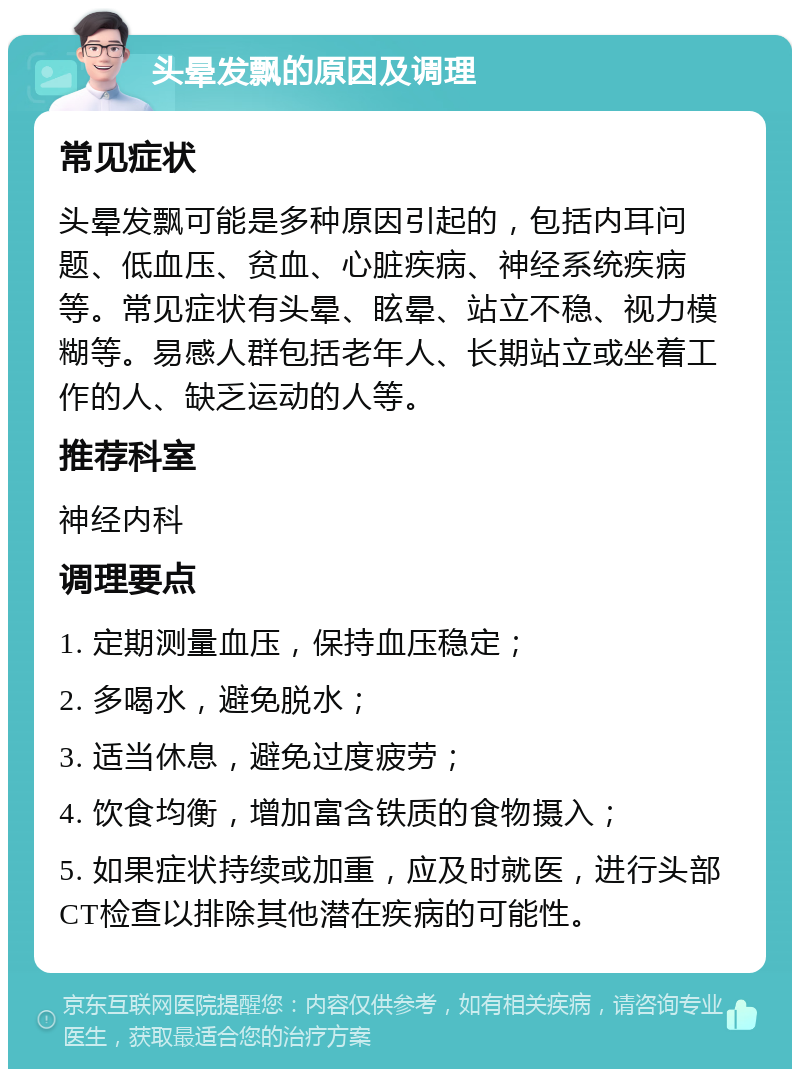 头晕发飘的原因及调理 常见症状 头晕发飘可能是多种原因引起的，包括内耳问题、低血压、贫血、心脏疾病、神经系统疾病等。常见症状有头晕、眩晕、站立不稳、视力模糊等。易感人群包括老年人、长期站立或坐着工作的人、缺乏运动的人等。 推荐科室 神经内科 调理要点 1. 定期测量血压，保持血压稳定； 2. 多喝水，避免脱水； 3. 适当休息，避免过度疲劳； 4. 饮食均衡，增加富含铁质的食物摄入； 5. 如果症状持续或加重，应及时就医，进行头部CT检查以排除其他潜在疾病的可能性。