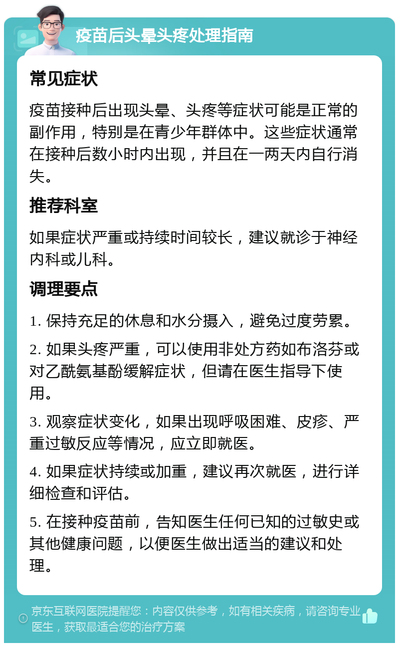 疫苗后头晕头疼处理指南 常见症状 疫苗接种后出现头晕、头疼等症状可能是正常的副作用，特别是在青少年群体中。这些症状通常在接种后数小时内出现，并且在一两天内自行消失。 推荐科室 如果症状严重或持续时间较长，建议就诊于神经内科或儿科。 调理要点 1. 保持充足的休息和水分摄入，避免过度劳累。 2. 如果头疼严重，可以使用非处方药如布洛芬或对乙酰氨基酚缓解症状，但请在医生指导下使用。 3. 观察症状变化，如果出现呼吸困难、皮疹、严重过敏反应等情况，应立即就医。 4. 如果症状持续或加重，建议再次就医，进行详细检查和评估。 5. 在接种疫苗前，告知医生任何已知的过敏史或其他健康问题，以便医生做出适当的建议和处理。