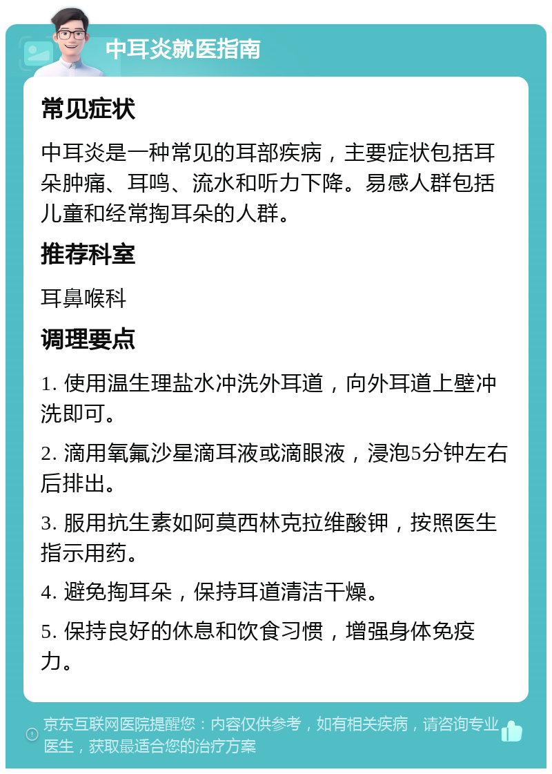 中耳炎就医指南 常见症状 中耳炎是一种常见的耳部疾病，主要症状包括耳朵肿痛、耳鸣、流水和听力下降。易感人群包括儿童和经常掏耳朵的人群。 推荐科室 耳鼻喉科 调理要点 1. 使用温生理盐水冲洗外耳道，向外耳道上壁冲洗即可。 2. 滴用氧氟沙星滴耳液或滴眼液，浸泡5分钟左右后排出。 3. 服用抗生素如阿莫西林克拉维酸钾，按照医生指示用药。 4. 避免掏耳朵，保持耳道清洁干燥。 5. 保持良好的休息和饮食习惯，增强身体免疫力。