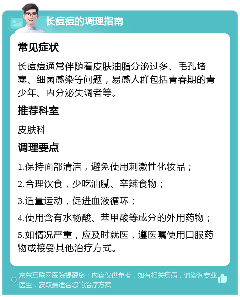 长痘痘的调理指南 常见症状 长痘痘通常伴随着皮肤油脂分泌过多、毛孔堵塞、细菌感染等问题，易感人群包括青春期的青少年、内分泌失调者等。 推荐科室 皮肤科 调理要点 1.保持面部清洁，避免使用刺激性化妆品； 2.合理饮食，少吃油腻、辛辣食物； 3.适量运动，促进血液循环； 4.使用含有水杨酸、苯甲酸等成分的外用药物； 5.如情况严重，应及时就医，遵医嘱使用口服药物或接受其他治疗方式。