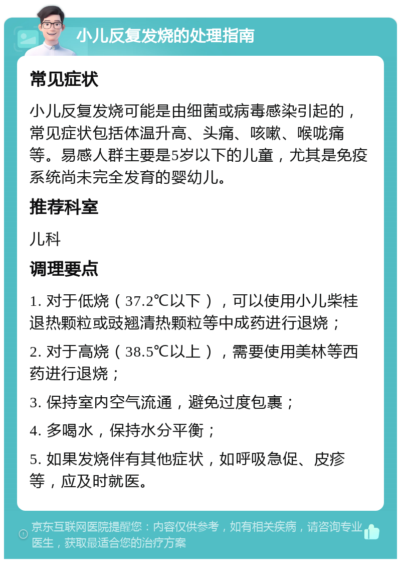 小儿反复发烧的处理指南 常见症状 小儿反复发烧可能是由细菌或病毒感染引起的，常见症状包括体温升高、头痛、咳嗽、喉咙痛等。易感人群主要是5岁以下的儿童，尤其是免疫系统尚未完全发育的婴幼儿。 推荐科室 儿科 调理要点 1. 对于低烧（37.2℃以下），可以使用小儿柴桂退热颗粒或豉翘清热颗粒等中成药进行退烧； 2. 对于高烧（38.5℃以上），需要使用美林等西药进行退烧； 3. 保持室内空气流通，避免过度包裹； 4. 多喝水，保持水分平衡； 5. 如果发烧伴有其他症状，如呼吸急促、皮疹等，应及时就医。