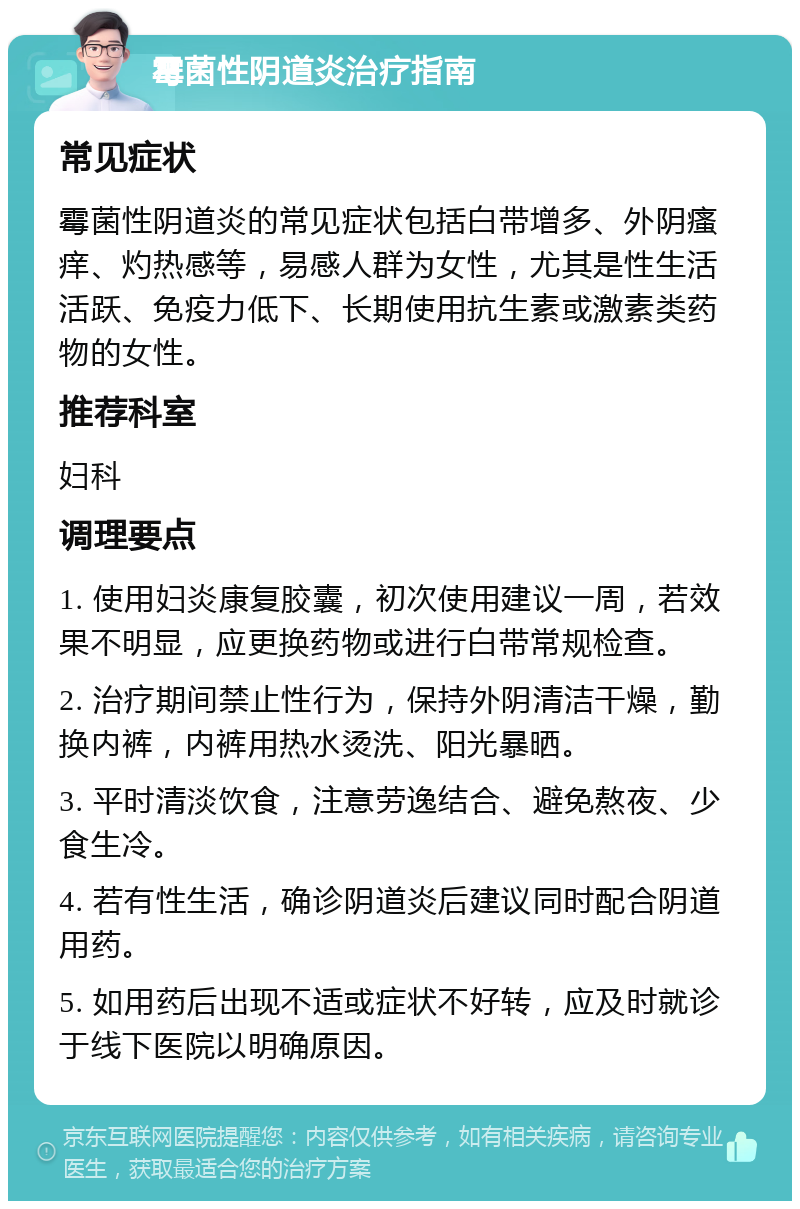 霉菌性阴道炎治疗指南 常见症状 霉菌性阴道炎的常见症状包括白带增多、外阴瘙痒、灼热感等，易感人群为女性，尤其是性生活活跃、免疫力低下、长期使用抗生素或激素类药物的女性。 推荐科室 妇科 调理要点 1. 使用妇炎康复胶囊，初次使用建议一周，若效果不明显，应更换药物或进行白带常规检查。 2. 治疗期间禁止性行为，保持外阴清洁干燥，勤换内裤，内裤用热水烫洗、阳光暴晒。 3. 平时清淡饮食，注意劳逸结合、避免熬夜、少食生冷。 4. 若有性生活，确诊阴道炎后建议同时配合阴道用药。 5. 如用药后出现不适或症状不好转，应及时就诊于线下医院以明确原因。