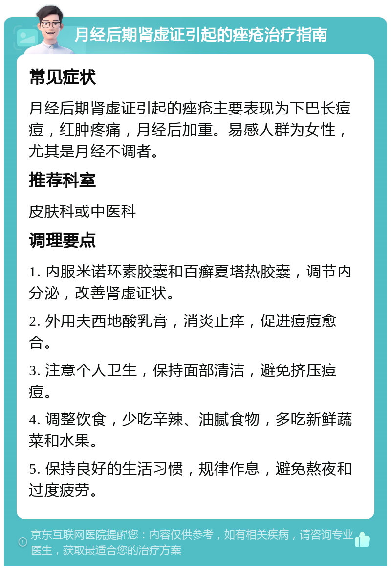 月经后期肾虚证引起的痤疮治疗指南 常见症状 月经后期肾虚证引起的痤疮主要表现为下巴长痘痘，红肿疼痛，月经后加重。易感人群为女性，尤其是月经不调者。 推荐科室 皮肤科或中医科 调理要点 1. 内服米诺环素胶囊和百癣夏塔热胶囊，调节内分泌，改善肾虚证状。 2. 外用夫西地酸乳膏，消炎止痒，促进痘痘愈合。 3. 注意个人卫生，保持面部清洁，避免挤压痘痘。 4. 调整饮食，少吃辛辣、油腻食物，多吃新鲜蔬菜和水果。 5. 保持良好的生活习惯，规律作息，避免熬夜和过度疲劳。