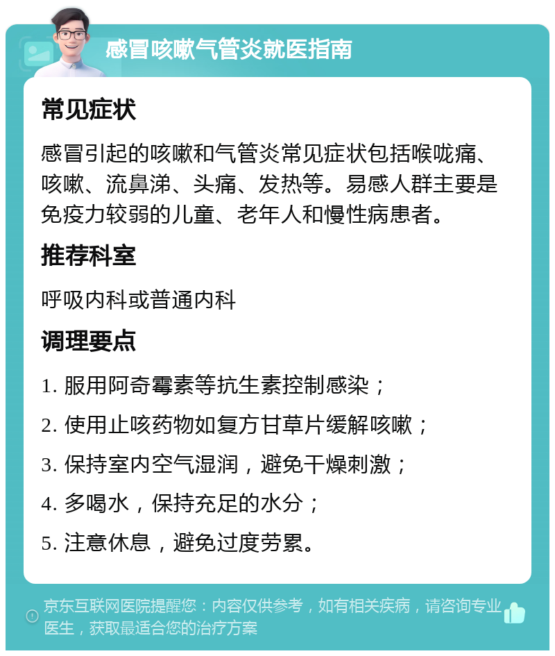 感冒咳嗽气管炎就医指南 常见症状 感冒引起的咳嗽和气管炎常见症状包括喉咙痛、咳嗽、流鼻涕、头痛、发热等。易感人群主要是免疫力较弱的儿童、老年人和慢性病患者。 推荐科室 呼吸内科或普通内科 调理要点 1. 服用阿奇霉素等抗生素控制感染； 2. 使用止咳药物如复方甘草片缓解咳嗽； 3. 保持室内空气湿润，避免干燥刺激； 4. 多喝水，保持充足的水分； 5. 注意休息，避免过度劳累。