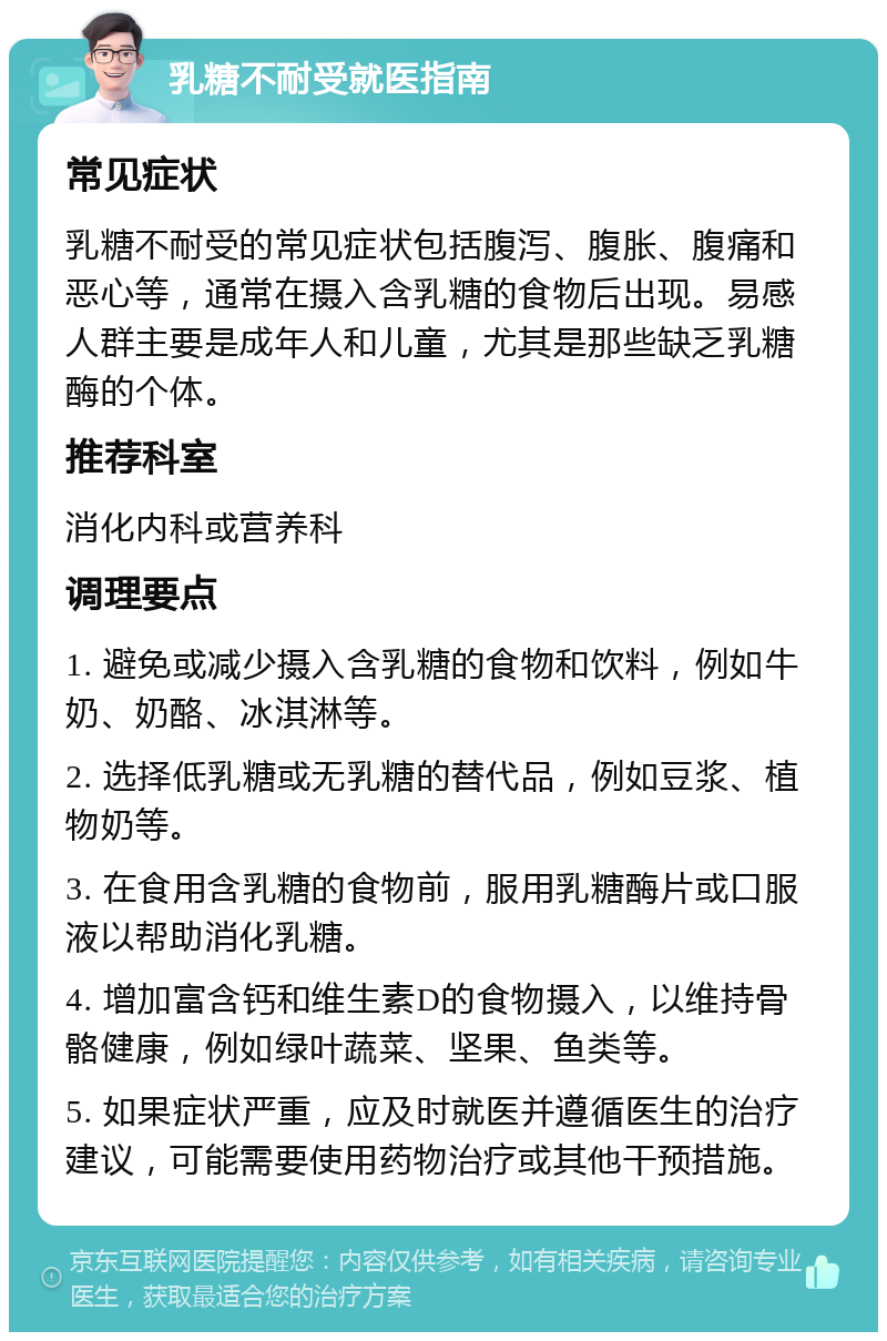 乳糖不耐受就医指南 常见症状 乳糖不耐受的常见症状包括腹泻、腹胀、腹痛和恶心等，通常在摄入含乳糖的食物后出现。易感人群主要是成年人和儿童，尤其是那些缺乏乳糖酶的个体。 推荐科室 消化内科或营养科 调理要点 1. 避免或减少摄入含乳糖的食物和饮料，例如牛奶、奶酪、冰淇淋等。 2. 选择低乳糖或无乳糖的替代品，例如豆浆、植物奶等。 3. 在食用含乳糖的食物前，服用乳糖酶片或口服液以帮助消化乳糖。 4. 增加富含钙和维生素D的食物摄入，以维持骨骼健康，例如绿叶蔬菜、坚果、鱼类等。 5. 如果症状严重，应及时就医并遵循医生的治疗建议，可能需要使用药物治疗或其他干预措施。