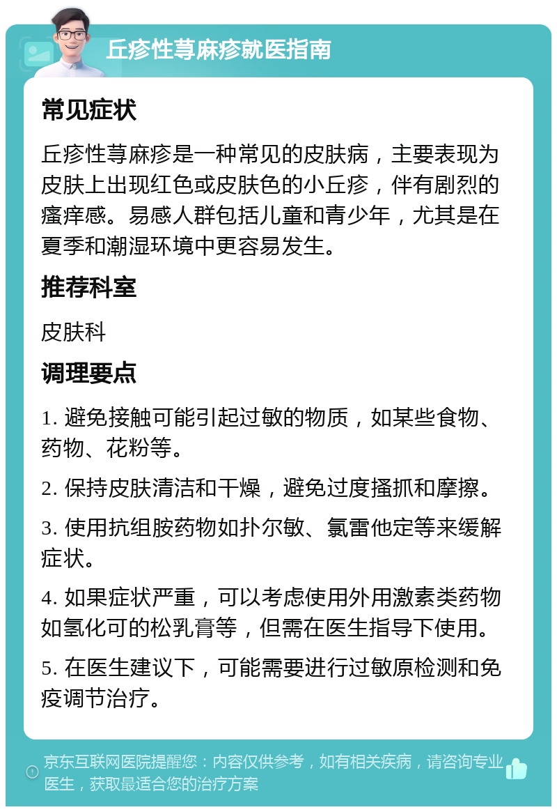 丘疹性荨麻疹就医指南 常见症状 丘疹性荨麻疹是一种常见的皮肤病，主要表现为皮肤上出现红色或皮肤色的小丘疹，伴有剧烈的瘙痒感。易感人群包括儿童和青少年，尤其是在夏季和潮湿环境中更容易发生。 推荐科室 皮肤科 调理要点 1. 避免接触可能引起过敏的物质，如某些食物、药物、花粉等。 2. 保持皮肤清洁和干燥，避免过度搔抓和摩擦。 3. 使用抗组胺药物如扑尔敏、氯雷他定等来缓解症状。 4. 如果症状严重，可以考虑使用外用激素类药物如氢化可的松乳膏等，但需在医生指导下使用。 5. 在医生建议下，可能需要进行过敏原检测和免疫调节治疗。