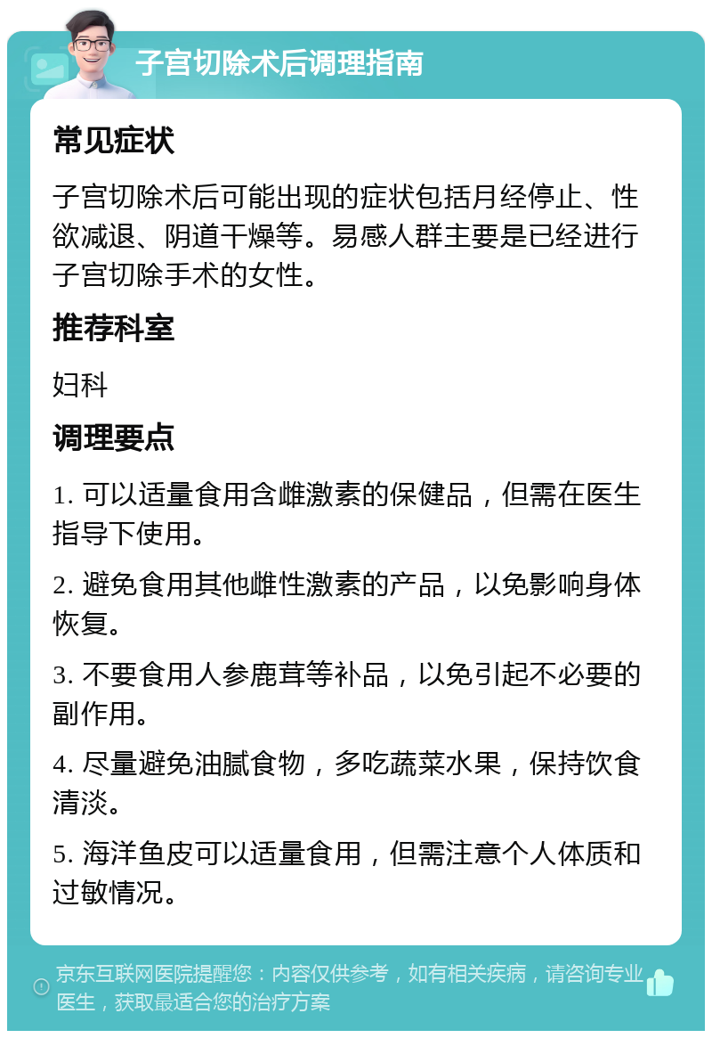 子宫切除术后调理指南 常见症状 子宫切除术后可能出现的症状包括月经停止、性欲减退、阴道干燥等。易感人群主要是已经进行子宫切除手术的女性。 推荐科室 妇科 调理要点 1. 可以适量食用含雌激素的保健品，但需在医生指导下使用。 2. 避免食用其他雌性激素的产品，以免影响身体恢复。 3. 不要食用人参鹿茸等补品，以免引起不必要的副作用。 4. 尽量避免油腻食物，多吃蔬菜水果，保持饮食清淡。 5. 海洋鱼皮可以适量食用，但需注意个人体质和过敏情况。