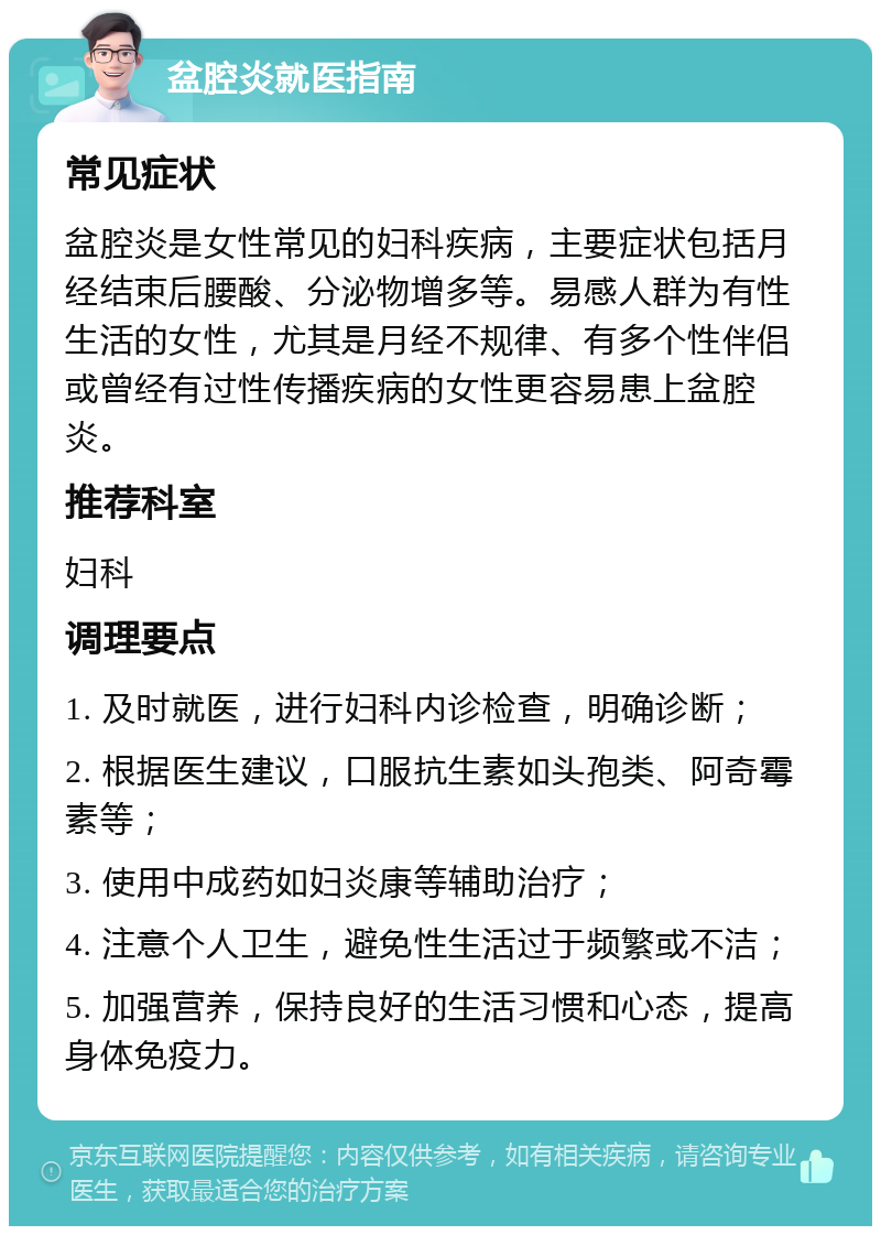 盆腔炎就医指南 常见症状 盆腔炎是女性常见的妇科疾病，主要症状包括月经结束后腰酸、分泌物增多等。易感人群为有性生活的女性，尤其是月经不规律、有多个性伴侣或曾经有过性传播疾病的女性更容易患上盆腔炎。 推荐科室 妇科 调理要点 1. 及时就医，进行妇科内诊检查，明确诊断； 2. 根据医生建议，口服抗生素如头孢类、阿奇霉素等； 3. 使用中成药如妇炎康等辅助治疗； 4. 注意个人卫生，避免性生活过于频繁或不洁； 5. 加强营养，保持良好的生活习惯和心态，提高身体免疫力。