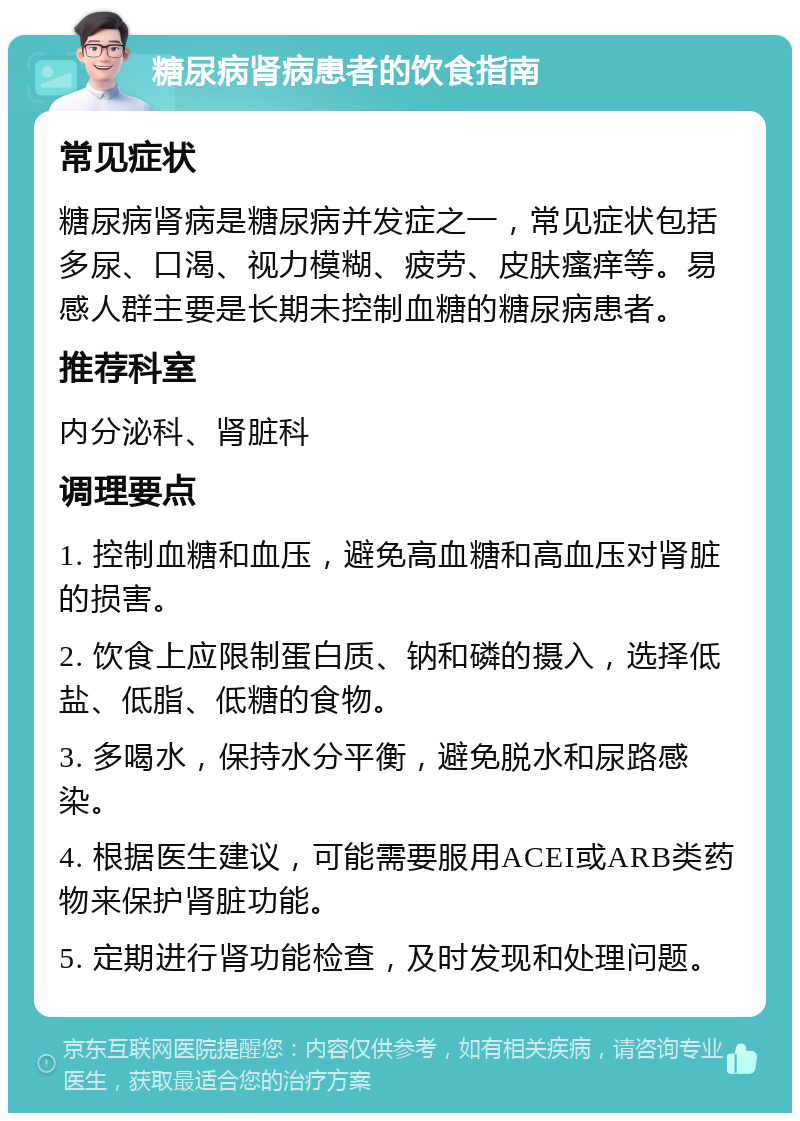 糖尿病肾病患者的饮食指南 常见症状 糖尿病肾病是糖尿病并发症之一，常见症状包括多尿、口渴、视力模糊、疲劳、皮肤瘙痒等。易感人群主要是长期未控制血糖的糖尿病患者。 推荐科室 内分泌科、肾脏科 调理要点 1. 控制血糖和血压，避免高血糖和高血压对肾脏的损害。 2. 饮食上应限制蛋白质、钠和磷的摄入，选择低盐、低脂、低糖的食物。 3. 多喝水，保持水分平衡，避免脱水和尿路感染。 4. 根据医生建议，可能需要服用ACEI或ARB类药物来保护肾脏功能。 5. 定期进行肾功能检查，及时发现和处理问题。