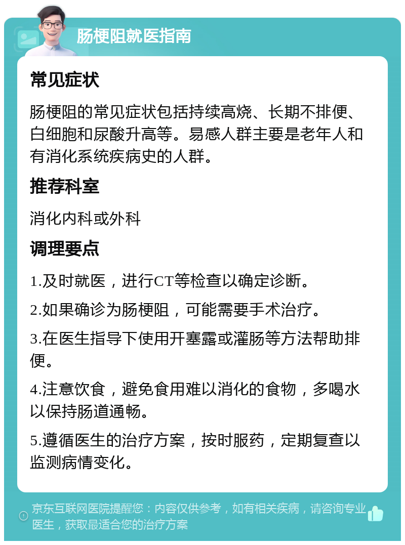 肠梗阻就医指南 常见症状 肠梗阻的常见症状包括持续高烧、长期不排便、白细胞和尿酸升高等。易感人群主要是老年人和有消化系统疾病史的人群。 推荐科室 消化内科或外科 调理要点 1.及时就医，进行CT等检查以确定诊断。 2.如果确诊为肠梗阻，可能需要手术治疗。 3.在医生指导下使用开塞露或灌肠等方法帮助排便。 4.注意饮食，避免食用难以消化的食物，多喝水以保持肠道通畅。 5.遵循医生的治疗方案，按时服药，定期复查以监测病情变化。