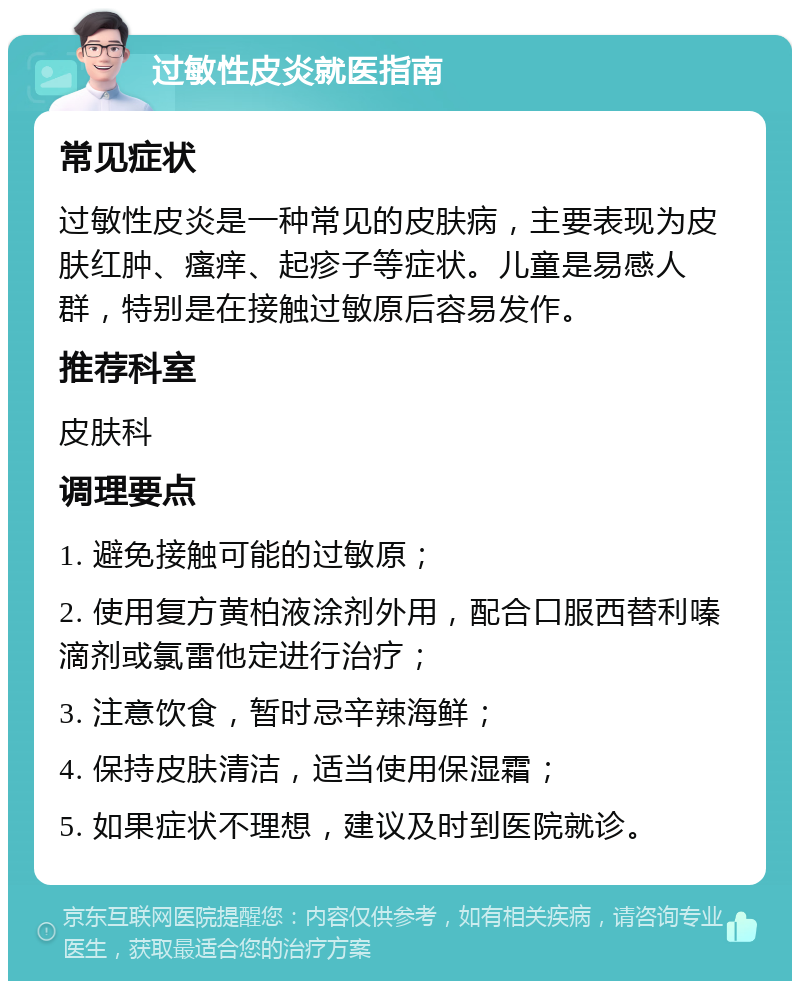 过敏性皮炎就医指南 常见症状 过敏性皮炎是一种常见的皮肤病，主要表现为皮肤红肿、瘙痒、起疹子等症状。儿童是易感人群，特别是在接触过敏原后容易发作。 推荐科室 皮肤科 调理要点 1. 避免接触可能的过敏原； 2. 使用复方黄柏液涂剂外用，配合口服西替利嗪滴剂或氯雷他定进行治疗； 3. 注意饮食，暂时忌辛辣海鲜； 4. 保持皮肤清洁，适当使用保湿霜； 5. 如果症状不理想，建议及时到医院就诊。