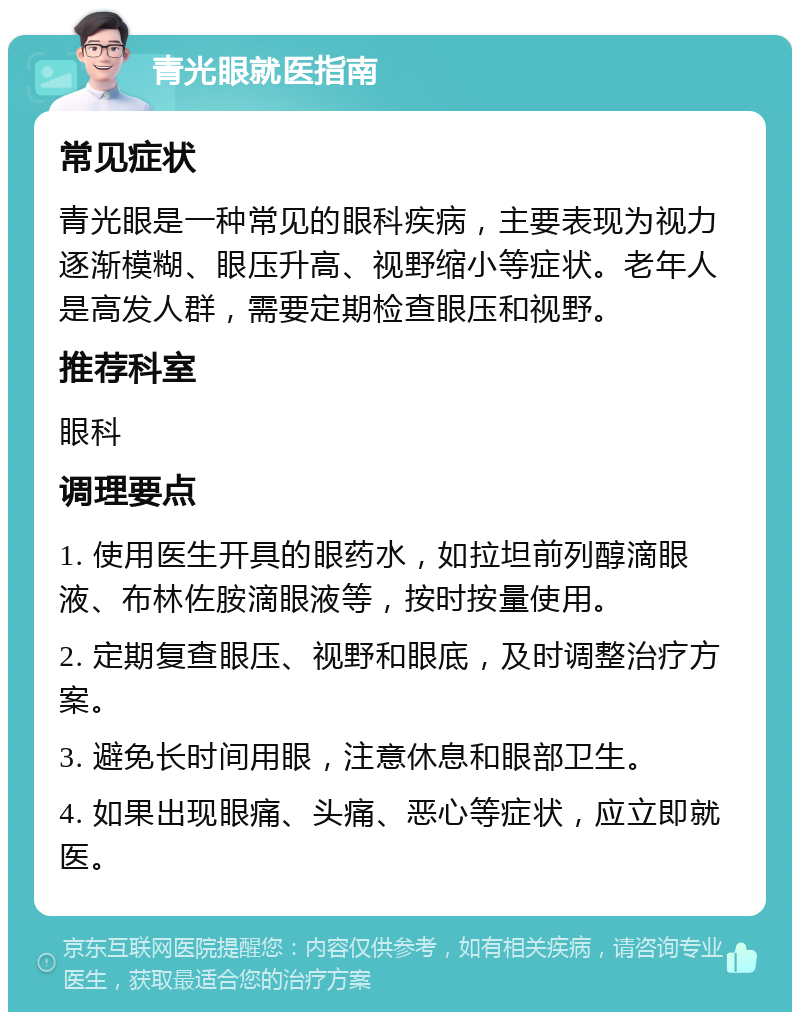 青光眼就医指南 常见症状 青光眼是一种常见的眼科疾病，主要表现为视力逐渐模糊、眼压升高、视野缩小等症状。老年人是高发人群，需要定期检查眼压和视野。 推荐科室 眼科 调理要点 1. 使用医生开具的眼药水，如拉坦前列醇滴眼液、布林佐胺滴眼液等，按时按量使用。 2. 定期复查眼压、视野和眼底，及时调整治疗方案。 3. 避免长时间用眼，注意休息和眼部卫生。 4. 如果出现眼痛、头痛、恶心等症状，应立即就医。