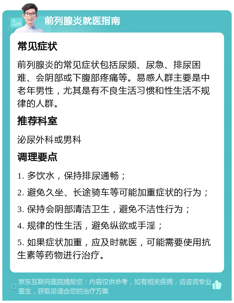 前列腺炎就医指南 常见症状 前列腺炎的常见症状包括尿频、尿急、排尿困难、会阴部或下腹部疼痛等。易感人群主要是中老年男性，尤其是有不良生活习惯和性生活不规律的人群。 推荐科室 泌尿外科或男科 调理要点 1. 多饮水，保持排尿通畅； 2. 避免久坐、长途骑车等可能加重症状的行为； 3. 保持会阴部清洁卫生，避免不洁性行为； 4. 规律的性生活，避免纵欲或手淫； 5. 如果症状加重，应及时就医，可能需要使用抗生素等药物进行治疗。