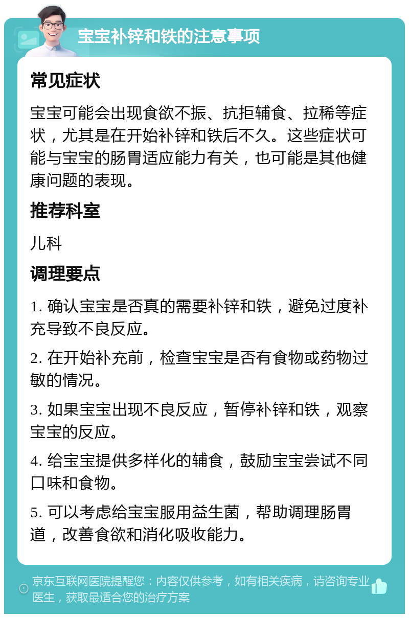 宝宝补锌和铁的注意事项 常见症状 宝宝可能会出现食欲不振、抗拒辅食、拉稀等症状，尤其是在开始补锌和铁后不久。这些症状可能与宝宝的肠胃适应能力有关，也可能是其他健康问题的表现。 推荐科室 儿科 调理要点 1. 确认宝宝是否真的需要补锌和铁，避免过度补充导致不良反应。 2. 在开始补充前，检查宝宝是否有食物或药物过敏的情况。 3. 如果宝宝出现不良反应，暂停补锌和铁，观察宝宝的反应。 4. 给宝宝提供多样化的辅食，鼓励宝宝尝试不同口味和食物。 5. 可以考虑给宝宝服用益生菌，帮助调理肠胃道，改善食欲和消化吸收能力。