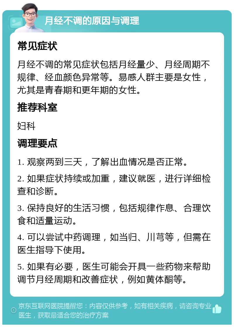 月经不调的原因与调理 常见症状 月经不调的常见症状包括月经量少、月经周期不规律、经血颜色异常等。易感人群主要是女性，尤其是青春期和更年期的女性。 推荐科室 妇科 调理要点 1. 观察两到三天，了解出血情况是否正常。 2. 如果症状持续或加重，建议就医，进行详细检查和诊断。 3. 保持良好的生活习惯，包括规律作息、合理饮食和适量运动。 4. 可以尝试中药调理，如当归、川芎等，但需在医生指导下使用。 5. 如果有必要，医生可能会开具一些药物来帮助调节月经周期和改善症状，例如黄体酮等。