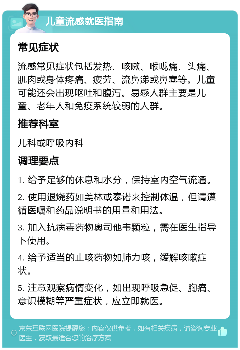 儿童流感就医指南 常见症状 流感常见症状包括发热、咳嗽、喉咙痛、头痛、肌肉或身体疼痛、疲劳、流鼻涕或鼻塞等。儿童可能还会出现呕吐和腹泻。易感人群主要是儿童、老年人和免疫系统较弱的人群。 推荐科室 儿科或呼吸内科 调理要点 1. 给予足够的休息和水分，保持室内空气流通。 2. 使用退烧药如美林或泰诺来控制体温，但请遵循医嘱和药品说明书的用量和用法。 3. 加入抗病毒药物奥司他韦颗粒，需在医生指导下使用。 4. 给予适当的止咳药物如肺力咳，缓解咳嗽症状。 5. 注意观察病情变化，如出现呼吸急促、胸痛、意识模糊等严重症状，应立即就医。