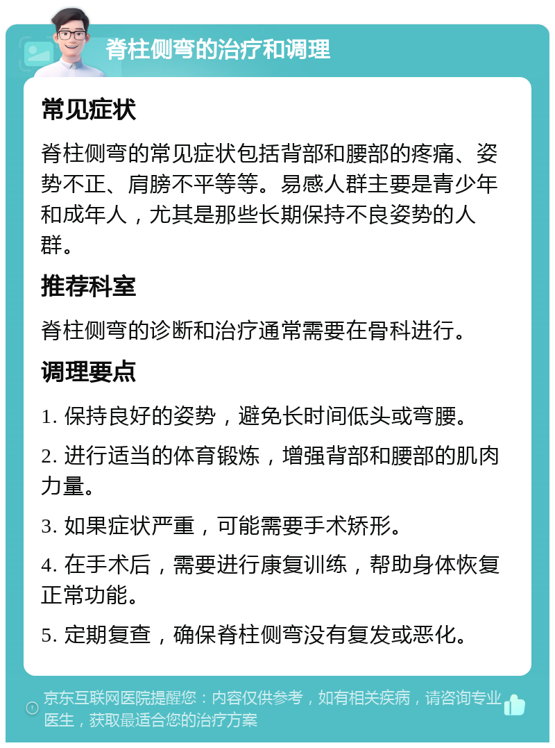 脊柱侧弯的治疗和调理 常见症状 脊柱侧弯的常见症状包括背部和腰部的疼痛、姿势不正、肩膀不平等等。易感人群主要是青少年和成年人，尤其是那些长期保持不良姿势的人群。 推荐科室 脊柱侧弯的诊断和治疗通常需要在骨科进行。 调理要点 1. 保持良好的姿势，避免长时间低头或弯腰。 2. 进行适当的体育锻炼，增强背部和腰部的肌肉力量。 3. 如果症状严重，可能需要手术矫形。 4. 在手术后，需要进行康复训练，帮助身体恢复正常功能。 5. 定期复查，确保脊柱侧弯没有复发或恶化。