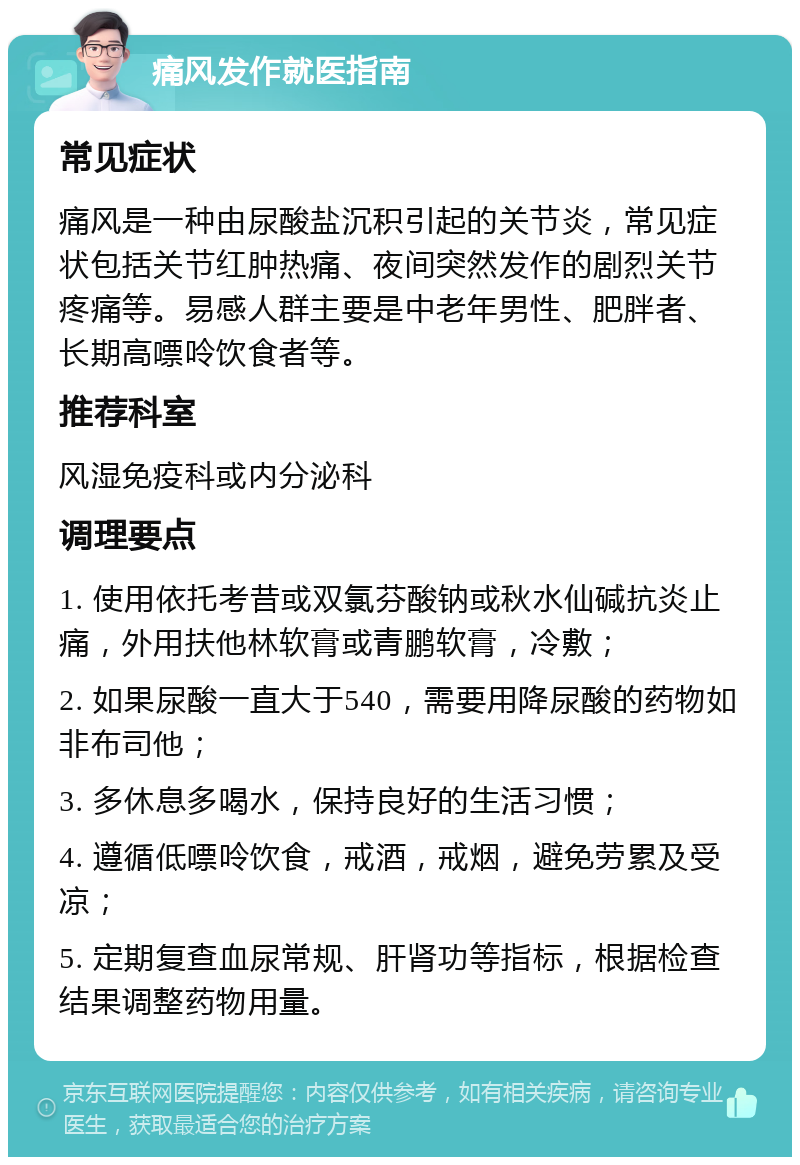 痛风发作就医指南 常见症状 痛风是一种由尿酸盐沉积引起的关节炎，常见症状包括关节红肿热痛、夜间突然发作的剧烈关节疼痛等。易感人群主要是中老年男性、肥胖者、长期高嘌呤饮食者等。 推荐科室 风湿免疫科或内分泌科 调理要点 1. 使用依托考昔或双氯芬酸钠或秋水仙碱抗炎止痛，外用扶他林软膏或青鹏软膏，冷敷； 2. 如果尿酸一直大于540，需要用降尿酸的药物如非布司他； 3. 多休息多喝水，保持良好的生活习惯； 4. 遵循低嘌呤饮食，戒酒，戒烟，避免劳累及受凉； 5. 定期复查血尿常规、肝肾功等指标，根据检查结果调整药物用量。