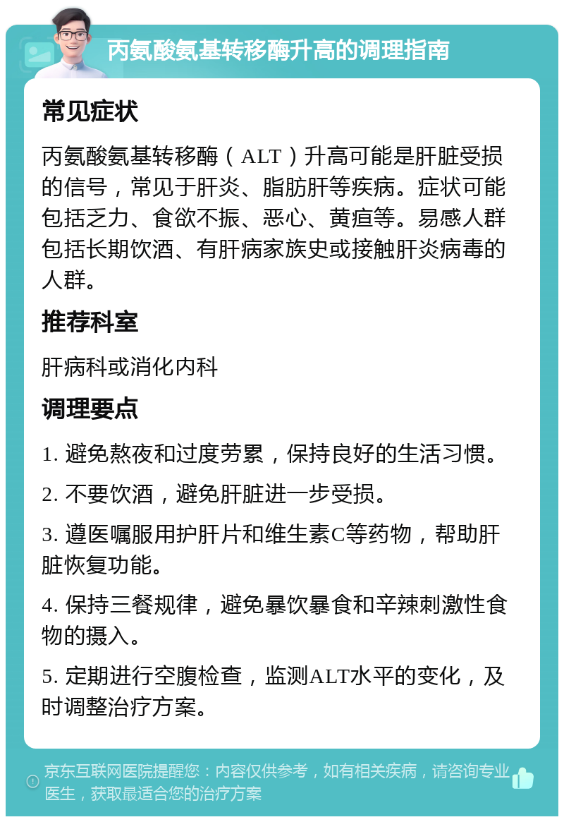 丙氨酸氨基转移酶升高的调理指南 常见症状 丙氨酸氨基转移酶（ALT）升高可能是肝脏受损的信号，常见于肝炎、脂肪肝等疾病。症状可能包括乏力、食欲不振、恶心、黄疸等。易感人群包括长期饮酒、有肝病家族史或接触肝炎病毒的人群。 推荐科室 肝病科或消化内科 调理要点 1. 避免熬夜和过度劳累，保持良好的生活习惯。 2. 不要饮酒，避免肝脏进一步受损。 3. 遵医嘱服用护肝片和维生素C等药物，帮助肝脏恢复功能。 4. 保持三餐规律，避免暴饮暴食和辛辣刺激性食物的摄入。 5. 定期进行空腹检查，监测ALT水平的变化，及时调整治疗方案。