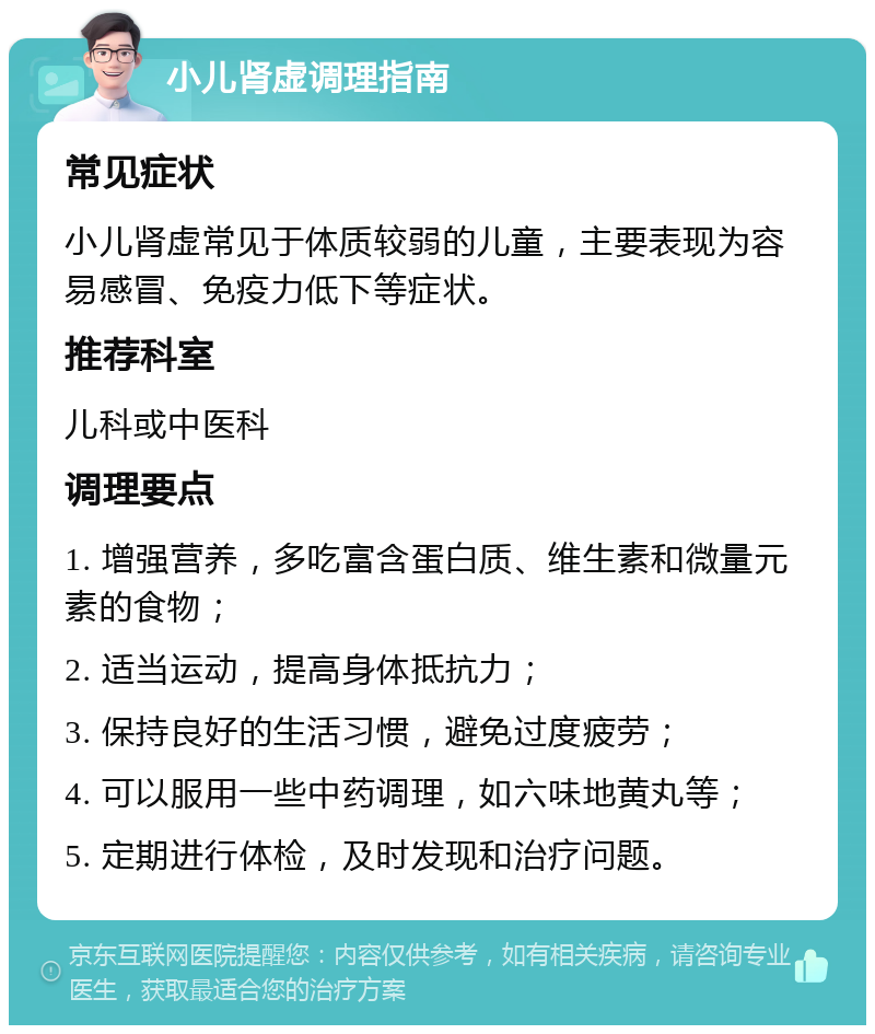 小儿肾虚调理指南 常见症状 小儿肾虚常见于体质较弱的儿童，主要表现为容易感冒、免疫力低下等症状。 推荐科室 儿科或中医科 调理要点 1. 增强营养，多吃富含蛋白质、维生素和微量元素的食物； 2. 适当运动，提高身体抵抗力； 3. 保持良好的生活习惯，避免过度疲劳； 4. 可以服用一些中药调理，如六味地黄丸等； 5. 定期进行体检，及时发现和治疗问题。