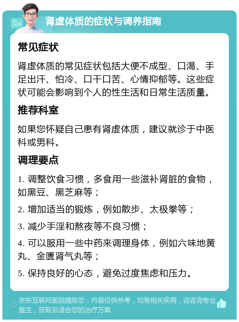 肾虚体质的症状与调养指南 常见症状 肾虚体质的常见症状包括大便不成型、口渴、手足出汗、怕冷、口干口苦、心情抑郁等。这些症状可能会影响到个人的性生活和日常生活质量。 推荐科室 如果您怀疑自己患有肾虚体质，建议就诊于中医科或男科。 调理要点 1. 调整饮食习惯，多食用一些滋补肾脏的食物，如黑豆、黑芝麻等； 2. 增加适当的锻炼，例如散步、太极拳等； 3. 减少手淫和熬夜等不良习惯； 4. 可以服用一些中药来调理身体，例如六味地黄丸、金匮肾气丸等； 5. 保持良好的心态，避免过度焦虑和压力。