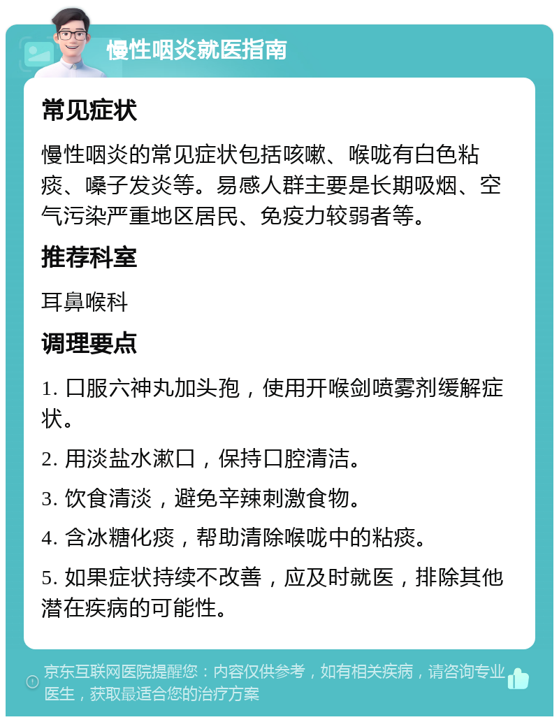 慢性咽炎就医指南 常见症状 慢性咽炎的常见症状包括咳嗽、喉咙有白色粘痰、嗓子发炎等。易感人群主要是长期吸烟、空气污染严重地区居民、免疫力较弱者等。 推荐科室 耳鼻喉科 调理要点 1. 口服六神丸加头孢，使用开喉剑喷雾剂缓解症状。 2. 用淡盐水漱口，保持口腔清洁。 3. 饮食清淡，避免辛辣刺激食物。 4. 含冰糖化痰，帮助清除喉咙中的粘痰。 5. 如果症状持续不改善，应及时就医，排除其他潜在疾病的可能性。