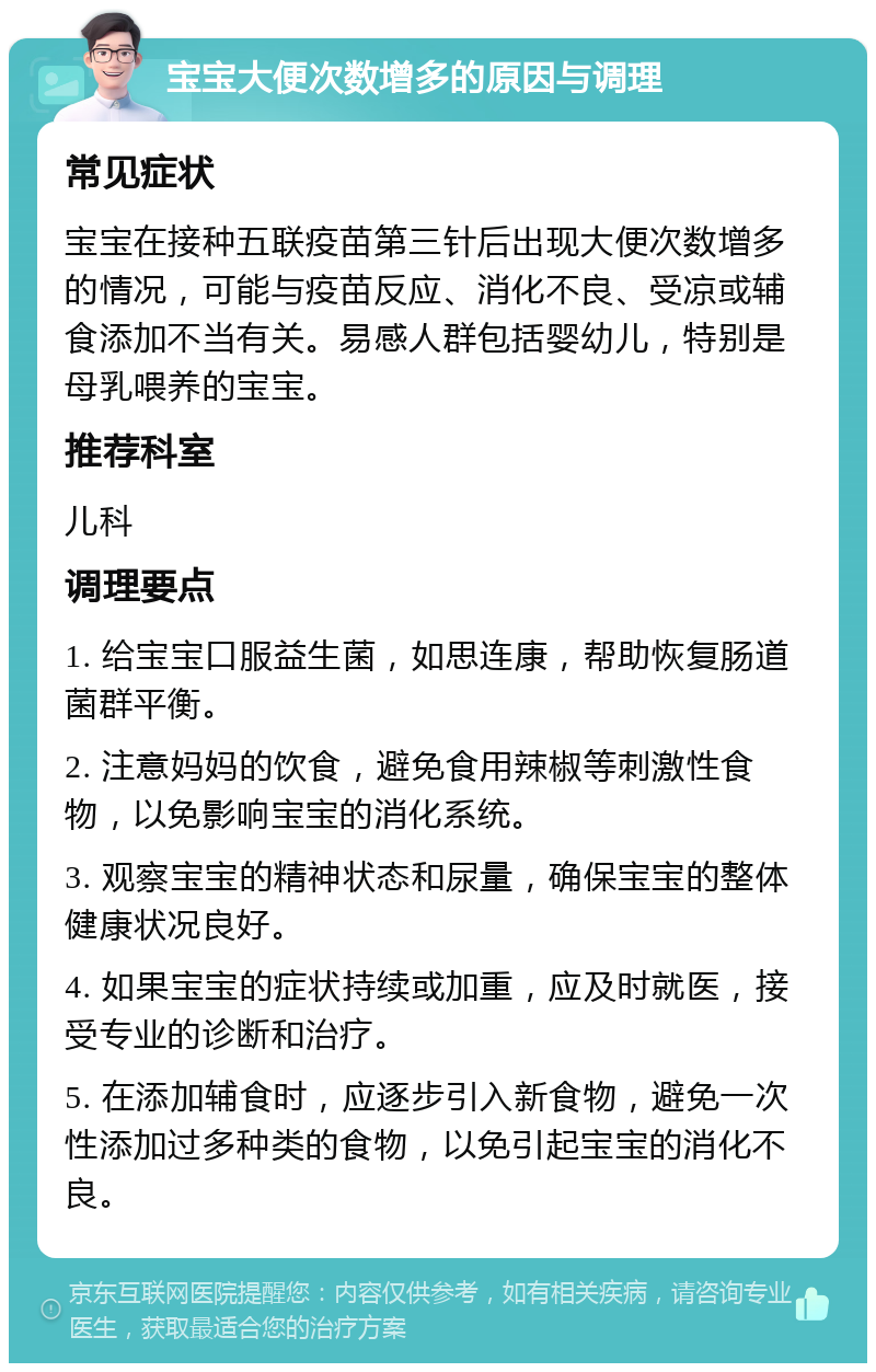 宝宝大便次数增多的原因与调理 常见症状 宝宝在接种五联疫苗第三针后出现大便次数增多的情况，可能与疫苗反应、消化不良、受凉或辅食添加不当有关。易感人群包括婴幼儿，特别是母乳喂养的宝宝。 推荐科室 儿科 调理要点 1. 给宝宝口服益生菌，如思连康，帮助恢复肠道菌群平衡。 2. 注意妈妈的饮食，避免食用辣椒等刺激性食物，以免影响宝宝的消化系统。 3. 观察宝宝的精神状态和尿量，确保宝宝的整体健康状况良好。 4. 如果宝宝的症状持续或加重，应及时就医，接受专业的诊断和治疗。 5. 在添加辅食时，应逐步引入新食物，避免一次性添加过多种类的食物，以免引起宝宝的消化不良。