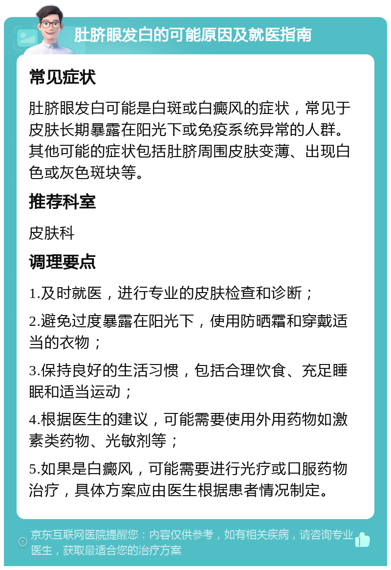 肚脐眼发白的可能原因及就医指南 常见症状 肚脐眼发白可能是白斑或白癜风的症状，常见于皮肤长期暴露在阳光下或免疫系统异常的人群。其他可能的症状包括肚脐周围皮肤变薄、出现白色或灰色斑块等。 推荐科室 皮肤科 调理要点 1.及时就医，进行专业的皮肤检查和诊断； 2.避免过度暴露在阳光下，使用防晒霜和穿戴适当的衣物； 3.保持良好的生活习惯，包括合理饮食、充足睡眠和适当运动； 4.根据医生的建议，可能需要使用外用药物如激素类药物、光敏剂等； 5.如果是白癜风，可能需要进行光疗或口服药物治疗，具体方案应由医生根据患者情况制定。