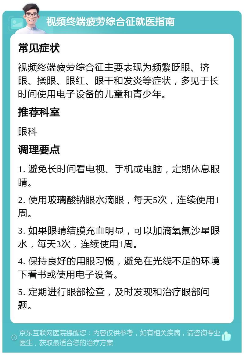 视频终端疲劳综合征就医指南 常见症状 视频终端疲劳综合征主要表现为频繁眨眼、挤眼、揉眼、眼红、眼干和发炎等症状，多见于长时间使用电子设备的儿童和青少年。 推荐科室 眼科 调理要点 1. 避免长时间看电视、手机或电脑，定期休息眼睛。 2. 使用玻璃酸钠眼水滴眼，每天5次，连续使用1周。 3. 如果眼睛结膜充血明显，可以加滴氧氟沙星眼水，每天3次，连续使用1周。 4. 保持良好的用眼习惯，避免在光线不足的环境下看书或使用电子设备。 5. 定期进行眼部检查，及时发现和治疗眼部问题。