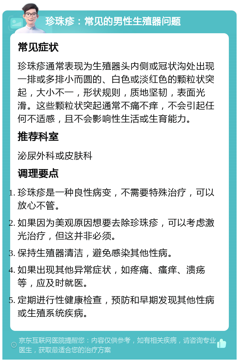 珍珠疹：常见的男性生殖器问题 常见症状 珍珠疹通常表现为生殖器头内侧或冠状沟处出现一排或多排小而圆的、白色或淡红色的颗粒状突起，大小不一，形状规则，质地坚韧，表面光滑。这些颗粒状突起通常不痛不痒，不会引起任何不适感，且不会影响性生活或生育能力。 推荐科室 泌尿外科或皮肤科 调理要点 珍珠疹是一种良性病变，不需要特殊治疗，可以放心不管。 如果因为美观原因想要去除珍珠疹，可以考虑激光治疗，但这并非必须。 保持生殖器清洁，避免感染其他性病。 如果出现其他异常症状，如疼痛、瘙痒、溃疡等，应及时就医。 定期进行性健康检查，预防和早期发现其他性病或生殖系统疾病。