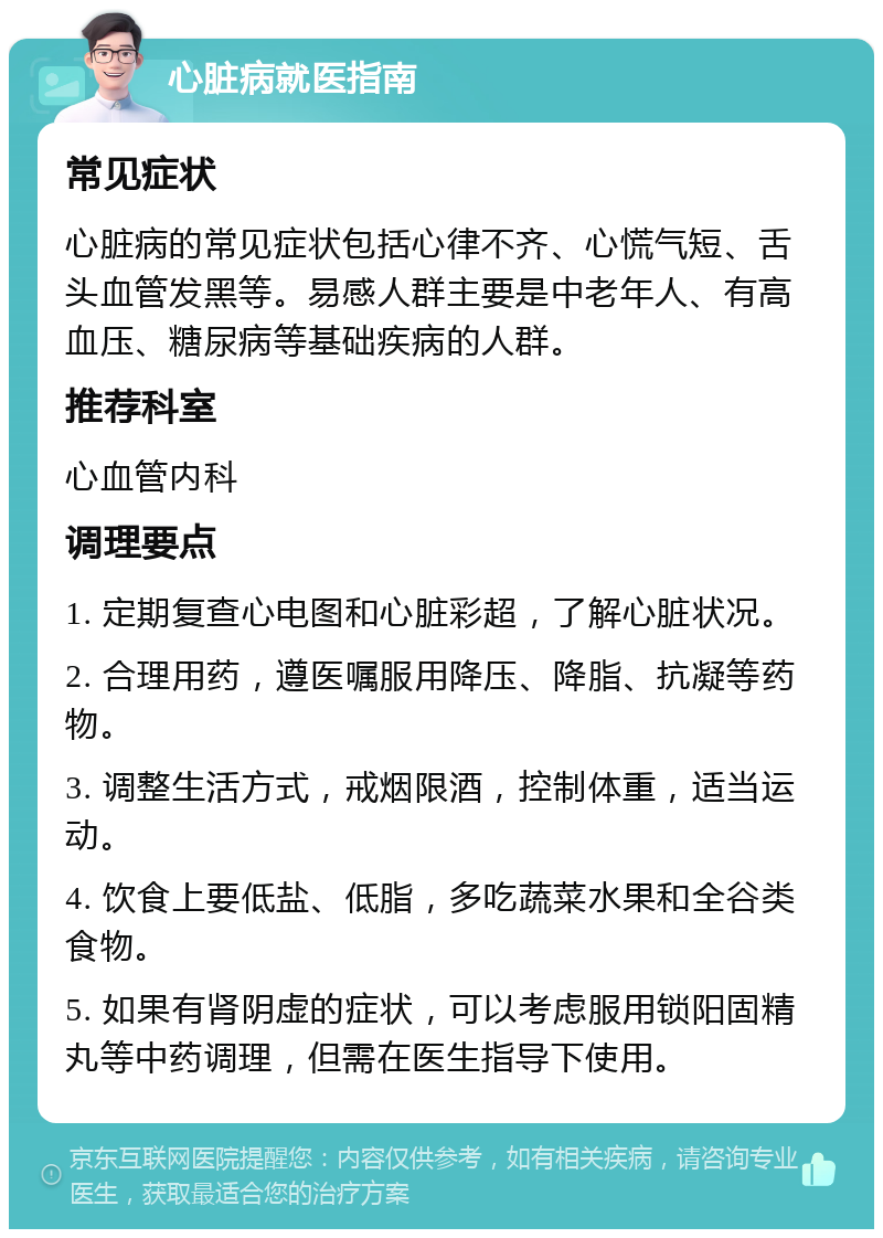 心脏病就医指南 常见症状 心脏病的常见症状包括心律不齐、心慌气短、舌头血管发黑等。易感人群主要是中老年人、有高血压、糖尿病等基础疾病的人群。 推荐科室 心血管内科 调理要点 1. 定期复查心电图和心脏彩超，了解心脏状况。 2. 合理用药，遵医嘱服用降压、降脂、抗凝等药物。 3. 调整生活方式，戒烟限酒，控制体重，适当运动。 4. 饮食上要低盐、低脂，多吃蔬菜水果和全谷类食物。 5. 如果有肾阴虚的症状，可以考虑服用锁阳固精丸等中药调理，但需在医生指导下使用。