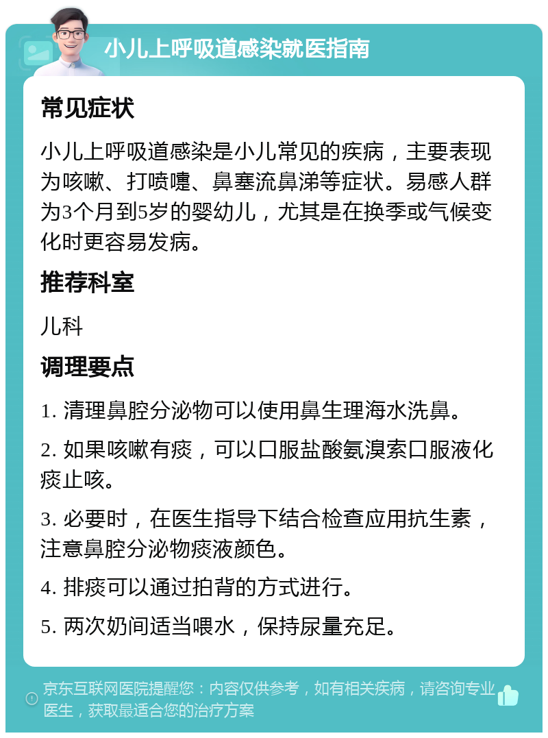 小儿上呼吸道感染就医指南 常见症状 小儿上呼吸道感染是小儿常见的疾病，主要表现为咳嗽、打喷嚏、鼻塞流鼻涕等症状。易感人群为3个月到5岁的婴幼儿，尤其是在换季或气候变化时更容易发病。 推荐科室 儿科 调理要点 1. 清理鼻腔分泌物可以使用鼻生理海水洗鼻。 2. 如果咳嗽有痰，可以口服盐酸氨溴索口服液化痰止咳。 3. 必要时，在医生指导下结合检查应用抗生素，注意鼻腔分泌物痰液颜色。 4. 排痰可以通过拍背的方式进行。 5. 两次奶间适当喂水，保持尿量充足。