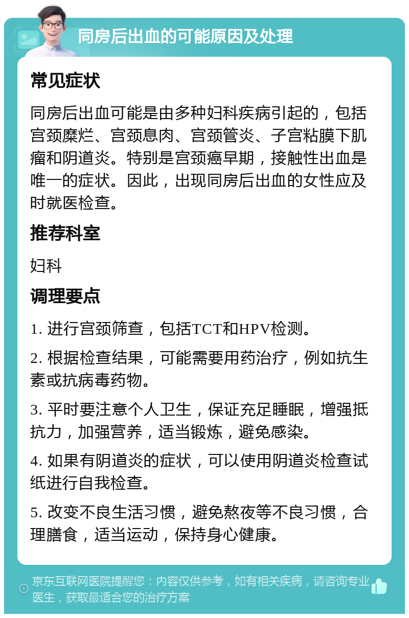 同房后出血的可能原因及处理 常见症状 同房后出血可能是由多种妇科疾病引起的，包括宫颈糜烂、宫颈息肉、宫颈管炎、子宫粘膜下肌瘤和阴道炎。特别是宫颈癌早期，接触性出血是唯一的症状。因此，出现同房后出血的女性应及时就医检查。 推荐科室 妇科 调理要点 1. 进行宫颈筛查，包括TCT和HPV检测。 2. 根据检查结果，可能需要用药治疗，例如抗生素或抗病毒药物。 3. 平时要注意个人卫生，保证充足睡眠，增强抵抗力，加强营养，适当锻炼，避免感染。 4. 如果有阴道炎的症状，可以使用阴道炎检查试纸进行自我检查。 5. 改变不良生活习惯，避免熬夜等不良习惯，合理膳食，适当运动，保持身心健康。