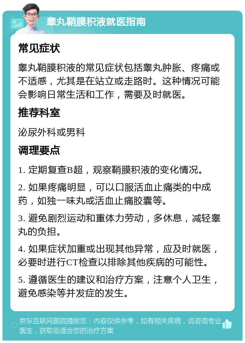 睾丸鞘膜积液就医指南 常见症状 睾丸鞘膜积液的常见症状包括睾丸肿胀、疼痛或不适感，尤其是在站立或走路时。这种情况可能会影响日常生活和工作，需要及时就医。 推荐科室 泌尿外科或男科 调理要点 1. 定期复查B超，观察鞘膜积液的变化情况。 2. 如果疼痛明显，可以口服活血止痛类的中成药，如独一味丸或活血止痛胶囊等。 3. 避免剧烈运动和重体力劳动，多休息，减轻睾丸的负担。 4. 如果症状加重或出现其他异常，应及时就医，必要时进行CT检查以排除其他疾病的可能性。 5. 遵循医生的建议和治疗方案，注意个人卫生，避免感染等并发症的发生。